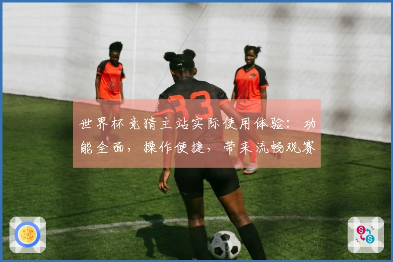 世界杯竞猜主站实际使用体验：功能全面，操作便捷，带来流畅观赛与参与新选择
