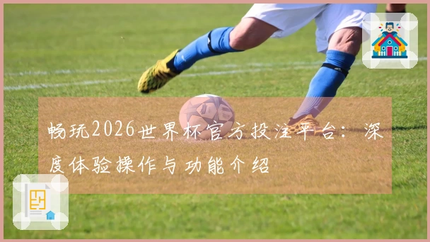 畅玩2026世界杯官方投注平台：深度体验操作与功能介绍